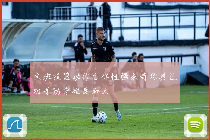 文班投篮动作自律性强米奇称其让对手防守难度加大