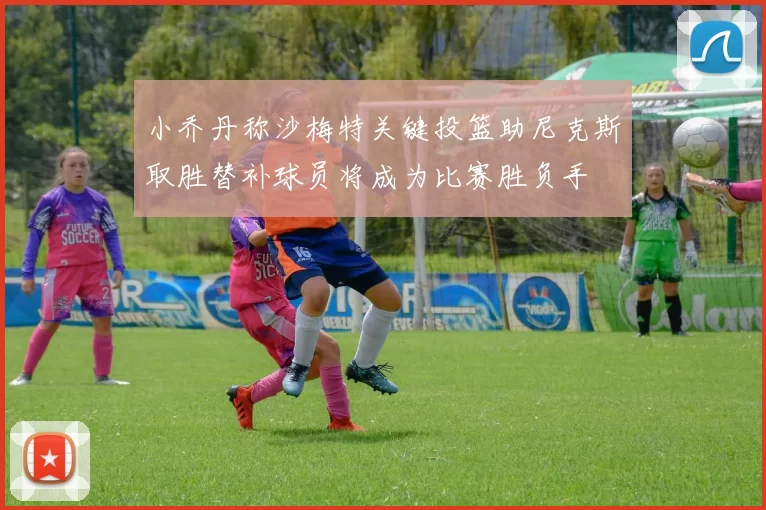 小乔丹称沙梅特关键投篮助尼克斯取胜替补球员将成为比赛胜负手