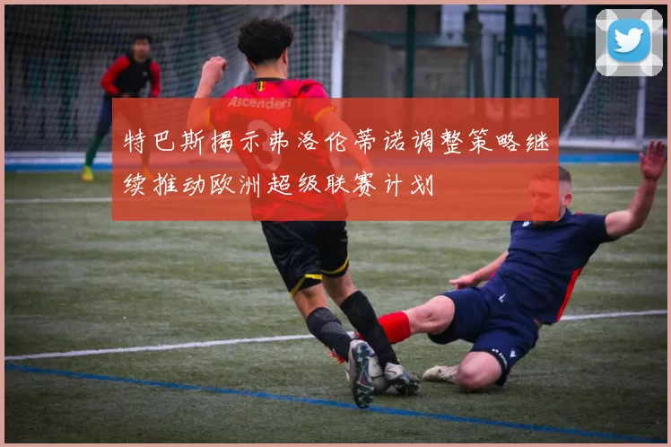 特巴斯揭示弗洛伦蒂诺调整策略继续推动欧洲超级联赛计划