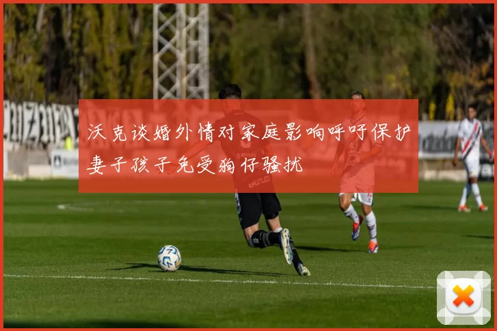 沃克谈婚外情对家庭影响呼吁保护妻子孩子免受狗仔骚扰