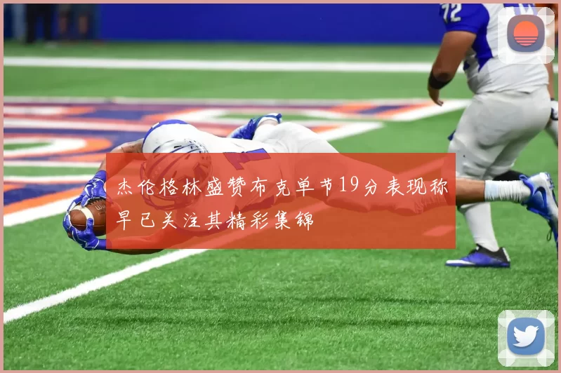 杰伦格林盛赞布克单节19分表现称早已关注其精彩集锦