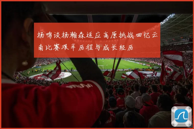 杨鸣谈杨瀚森适应高原挑战回忆云南比赛艰辛历程与成长经历