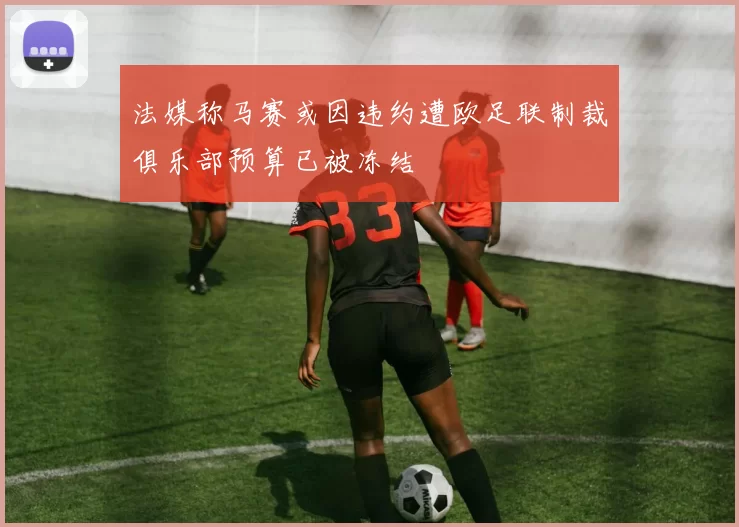 法媒称马赛或因违约遭欧足联制裁俱乐部预算已被冻结
