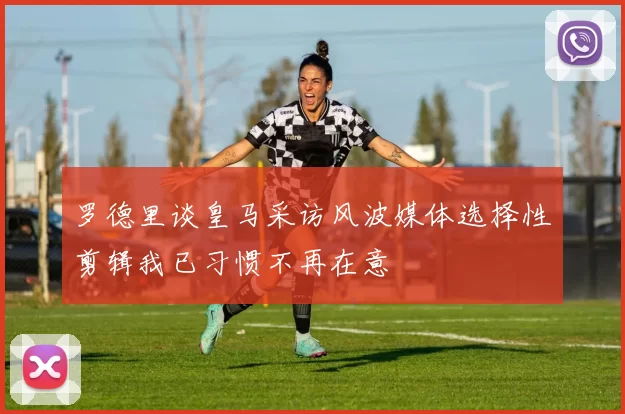 罗德里谈皇马采访风波媒体选择性剪辑我已习惯不再在意