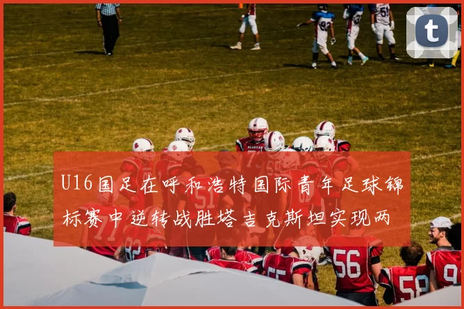 U16国足在呼和浩特国际青年足球锦标赛中逆转战胜塔吉克斯坦实现两连胜