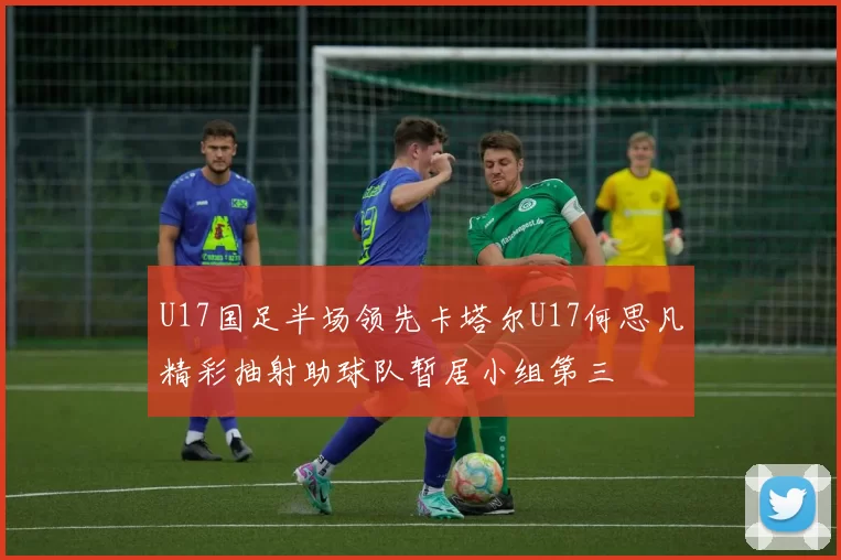 U17国足半场领先卡塔尔U17何思凡精彩抽射助球队暂居小组第三