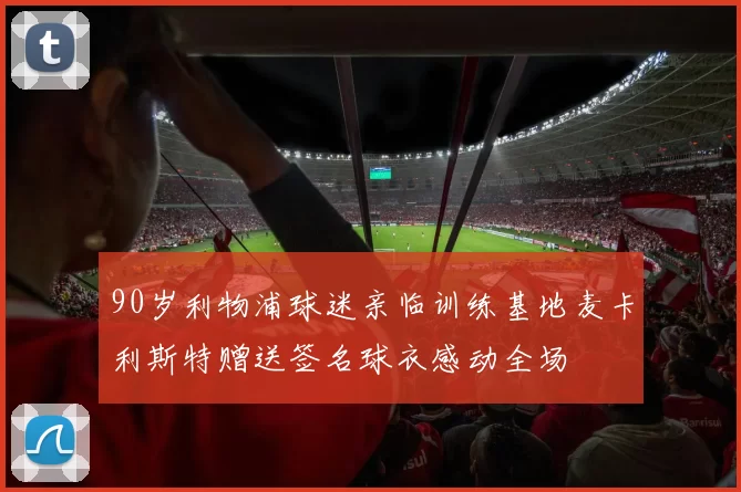 90岁利物浦球迷亲临训练基地麦卡利斯特赠送签名球衣感动全场