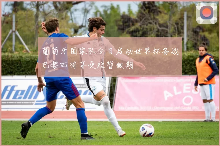 葡萄牙国家队今日启动世界杯备战巴黎四将享受短暂假期