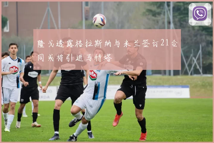 隆戈透露格拉斯纳与米兰签订21合同或将引进马特塔
