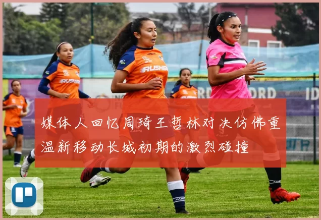 媒体人回忆周琦王哲林对决仿佛重温新移动长城初期的激烈碰撞