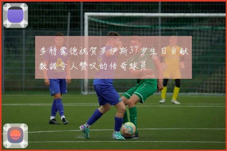 多特蒙德祝贺罗伊斯37岁生日贡献数据令人赞叹的传奇球员